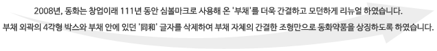 2008년, 동화는 창업이래 111년 동안 심볼마크로 사용해 온 '부채'를 더욱 간결하고 모던하게 리뉴얼 하였습니다. 부채 외곽의 4각형 박스와 부채 안에 있던 '同和' 글자를 삭제하여 부채 자체의 간결한 조형만으로 동화약품을 상징하도록 하였습니다.