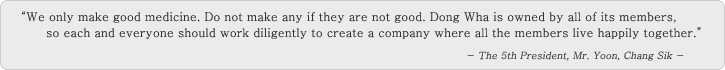 'We only make good medicine. Do not make any if they are not good. DONGWHA is owned by all of its members, so each and everyone should work diligently to create a company where all the members live happily together.' - The 5th President, Mr. Yoon, Chang Sik -
