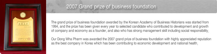 2007 Grand prize of business foundation - The grand prize of business foundation awarded by the Korean Academy of Business Historians was started from 1994, and the prize has been given every year to selected candidate who contributed to development and growth of company and economy as a founder, and also who has strong management skill including social responsibility. Our Dong Wha Pharm was awarded the 2007 grand prize of business foundation with highly appreciated reputation as the best company in Korea which has been contributing to economic development and national health. 